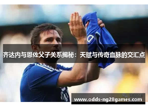 齐达内与恩佐父子关系揭秘：天赋与传奇血脉的交汇点